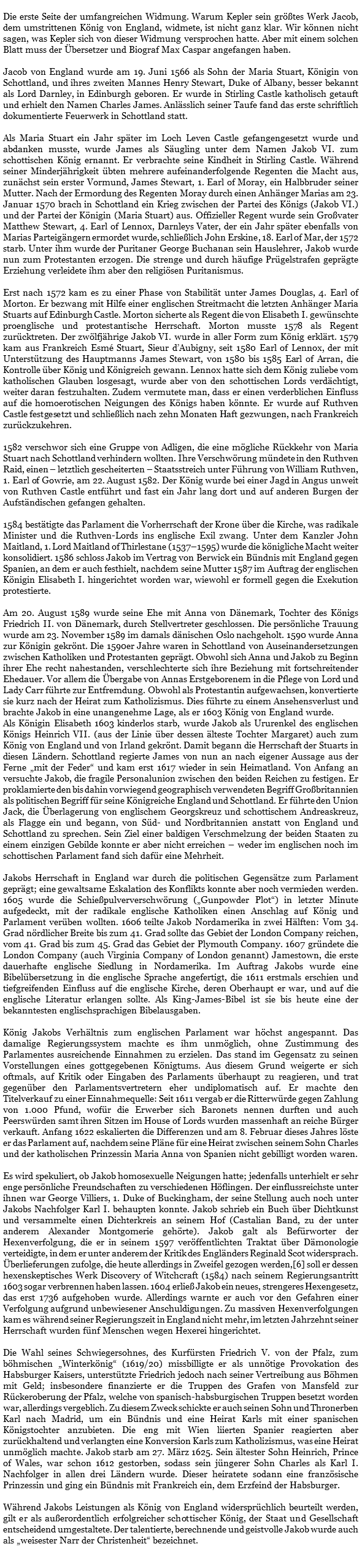&nbsp;Die erste Seite der umfangreichen Widmung. Warum Kepler sein größtes Werk Jacob, dem umstrittenen König von England, widmete, ist nicht ganz klar. Wir können nicht sagen, was Kepler sich von dieser Widmung versprochen hatte. Aber mit einem solchen Blatt muss der Übersetzer und Biograf Max Caspar angefangen haben. Jacob von England wurde am 19. Juni 1566 als Sohn der Maria Stuart, Königin von Schottland, und ihres zweiten Mannes Henry Stewart, Duke of Albany, besser bekannt als Lord Darnley, in Edinburgh geboren. Er wurde in Stirling Castle katholisch getauft und erhielt den Namen Charles James. Anlässlich seiner Taufe fand das erste schriftlich dokumentierte Feuerwerk in Schottland statt. Als Maria Stuart ein Jahr später im Loch Leven Castle gefangengesetzt wurde und abdanken musste, wurde James als Säugling unter dem Namen Jakob VI. zum schottischen König ernannt. Er verbrachte seine Kindheit in Stirling Castle. Während seiner Minderjährigkeit übten mehrere aufeinanderfolgende Regenten die Macht aus, zunächst sein erster Vormund, James Stewart, 1. Earl of Moray, ein Halbbruder seiner Mutter. Nach der Ermordung des Regenten Moray durch einen Anhänger Marias am 23. Januar 1570 brach in Schottland ein Krieg zwischen der Partei des Königs (Jakob VI.) und der Partei der Königin (Maria Stuart) aus. Offizieller Regent wurde sein Großvater Matthew Stewart, 4. Earl of Lennox, Darnleys Vater, der ein Jahr später ebenfalls von Marias Parteigängern ermordet wurde, schließlich John Erskine, 18. Earl of Mar, der 1572 starb. Unter ihm wurde der Puritaner George Buchanan sein Hauslehrer, Jakob wurde nun zum Protestanten erzogen. Die strenge und durch häufige Prügelstrafen geprägte Erziehung verleidete ihm aber den religiösen Puritanismus. Erst nach 1572 kam es zu einer Phase von Stabilität unter James Douglas, 4. Earl of Morton. Er bezwang mit Hilfe einer englischen Streitmacht die letzten Anhänger Maria Stuarts auf Edinburgh Castle. Morton sicherte als Regent die von Elisabeth I. gewünschte proenglische und protestantische Herrschaft. Morton musste 1578 als Regent zurücktreten. Der zwölfjährige Jakob VI. wurde in aller Form zum König erklärt. 1579 kam aus Frankreich Esmé Stuart, Sieur d’Aubigny, seit 1580 Earl of Lennox, der mit Unterstützung des Hauptmanns James Stewart, von 1580 bis 1585 Earl of Arran, die Kontrolle über König und Königreich gewann. Lennox hatte sich dem König zuliebe vom katholischen Glauben losgesagt, wurde aber von den schottischen Lords verdächtigt, weiter daran festzuhalten. Zudem vermutete man, dass er einen verderblichen Einfluss auf die homoerotischen Neigungen des Königs haben könnte. Er wurde auf Ruthven Castle festgesetzt und schließlich nach zehn Monaten Haft gezwungen, nach Frankreich zurückzukehren. 1582 verschwor sich eine Gruppe von Adligen, die eine mögliche Rückkehr von Maria Stuart nach Schottland verhindern wollten. Ihre Verschwörung mündete in den Ruthven Raid, einen – letztlich gescheiterten – Staatsstreich unter Führung von William Ruthven, 1. Earl of Gowrie, am 22. August 1582. Der König wurde bei einer Jagd in Angus unweit von Ruthven Castle entführt und fast ein Jahr lang dort und auf anderen Burgen der Aufständischen gefangen gehalten. 1584 bestätigte das Parlament die Vorherrschaft der Krone über die Kirche, was radikale Minister und die Ruthven-Lords ins englische Exil zwang. Unter dem Kanzler John Maitland, 1. Lord Maitland of Thirlestane (1537–1595) wurde die königliche Macht weiter konsolidiert. 1586 schloss Jakob im Vertrag von Berwick ein Bündnis mit England gegen Spanien, an dem er auch festhielt, nachdem seine Mutter 1587 im Auftrag der englischen Königin Elisabeth I. hingerichtet worden war, wiewohl er formell gegen die Exekution protestierte. Am 20. August 1589 wurde seine Ehe mit Anna von Dänemark, Tochter des Königs Friedrich II. von Dänemark, durch Stellvertreter geschlossen. Die persönliche Trauung wurde am 23. November 1589 im damals dänischen Oslo nachgeholt. 1590 wurde Anna zur Königin gekrönt. Die 1590er Jahre waren in Schottland von Auseinandersetzungen zwischen Katholiken und Protestanten geprägt. Obwohl sich Anna und Jakob zu Beginn ihrer Ehe recht nahestanden, verschlechterte sich ihre Beziehung mit fortschreitender Ehedauer. Vor allem die Übergabe von Annas Erstgeborenem in die Pflege von Lord und Lady Carr führte zur Entfremdung. Obwohl als Protestantin aufgewachsen, konvertierte sie kurz nach der Heirat zum Katholizismus. Dies führte zu einem Ansehensverlust und brachte Jakob in eine unangenehme Lage, als er 1603 König von England wurde. Als Königin Elisabeth 1603 kinderlos starb, wurde Jakob als Ururenkel des englischen Königs Heinrich VII. (aus der Linie über dessen älteste Tochter Margaret) auch zum König von England und von Irland gekrönt. Damit begann die Herrschaft der Stuarts in diesen Ländern. Schottland regierte James von nun an nach eigener Aussage aus der Ferne „mit der Feder“ und kam erst 1617 wieder in sein Heimatland. Von Anfang an versuchte Jakob, die fragile Personalunion zwischen den beiden Reichen zu festigen. Er proklamierte den bis dahin vorwiegend geographisch verwendeten Begriff Großbritannien als politischen Begriff für seine Königreiche England und Schottland. Er führte den Union Jack, die Überlagerung von englischem Georgskreuz und schottischem Andreaskreuz, als Flagge ein und begann, von Süd- und Nordbritannien anstatt von England und Schottland zu sprechen. Sein Ziel einer baldigen Verschmelzung der beiden Staaten zu einem einzigen Gebilde konnte er aber nicht erreichen – weder im englischen noch im schottischen Parlament fand sich dafür eine Mehrheit. Jakobs Herrschaft in England war durch die politischen Gegensätze zum Parlament geprägt; eine gewaltsame Eskalation des Konflikts konnte aber noch vermieden werden. 1605 wurde die Schießpulververschwörung („Gunpowder Plot“) in letzter Minute aufgedeckt, mit der radikale englische Katholiken einen Anschlag auf König und Parlament verüben wollten. 1606 teilte Jakob Nordamerika in zwei Hälften: Vom 34. Grad nördlicher Breite bis zum 41. Grad sollte das Gebiet der London Company reichen, vom 41. Grad bis zum 45. Grad das Gebiet der Plymouth Company. 1607 gründete die London Company (auch Virginia Company of London genannt) Jamestown, die erste dauerhafte englische Siedlung in Nordamerika. Im Auftrag Jakobs wurde eine Bibelübersetzung in die englische Sprache angefertigt, die 1611 erstmals erschien und tiefgreifenden Einfluss auf die englische Kirche, deren Oberhaupt er war, und auf die englische Literatur erlangen sollte. Als King-James-Bibel ist sie bis heute eine der bekanntesten englischsprachigen Bibelausgaben. König Jakobs Verhältnis zum englischen Parlament war höchst angespannt. Das damalige Regierungssystem machte es ihm unmöglich, ohne Zustimmung des Parlamentes ausreichende Einnahmen zu erzielen. Das stand im Gegensatz zu seinen Vorstellungen eines gottgegebenen Königtums. Aus diesem Grund weigerte er sich oftmals, auf Kritik oder Eingaben des Parlaments überhaupt zu reagieren, und trat gegenüber den Parlamentsvertretern eher undiplomatisch auf. Er machte den Titelverkauf zu einer Einnahmequelle: Seit 1611 vergab er die Ritterwürde gegen Zahlung von 1.000 Pfund, wofür die Erwerber sich Baronets nennen durften und auch Peerswürden samt ihren Sitzen im House of Lords wurden massenhaft an reiche Bürger verkauft. Anfang 1622 eskalierten die Differenzen und am 8. Februar dieses Jahres löste er das Parlament auf, nachdem seine Pläne für eine Heirat zwischen seinem Sohn Charles und der katholischen Prinzessin Maria Anna von Spanien nicht gebilligt worden waren. Es wird spekuliert, ob Jakob homosexuelle Neigungen hatte; jedenfalls unterhielt er sehr enge persönliche Freundschaften zu verschiedenen Höflingen. Der einflussreichste unter ihnen war George Villiers, 1. Duke of Buckingham, der seine Stellung auch noch unter Jakobs Nachfolger Karl I. behaupten konnte. Jakob schrieb ein Buch über Dichtkunst und versammelte einen Dichterkreis an seinem Hof (Castalian Band, zu der unter anderem Alexander Montgomerie gehörte). Jakob galt als Befürworter der Hexenverfolgung, die er in seinem 1597 veröffentlichten Traktat über Dämonologie verteidigte, in dem er unter anderem der Kritik des Engländers Reginald Scot widersprach. Überlieferungen zufolge, die heute allerdings in Zweifel gezogen werden,[6] soll er dessen hexenskeptisches Werk Discovery of Witchcraft (1584) nach seinem Regierungsantritt 1603 sogar verbrennen haben lassen. 1604 erließ Jakob ein neues, strengeres Hexengesetz, das erst 1736 aufgehoben wurde. Allerdings warnte er auch vor den Gefahren einer Verfolgung aufgrund unbewiesener Anschuldigungen. Zu massiven Hexenverfolgungen kam es während seiner Regierungszeit in England nicht mehr, im letzten Jahrzehnt seiner Herrschaft wurden fünf Menschen wegen Hexerei hingerichtet. Die Wahl seines Schwiegersohnes, des Kurfürsten Friedrich V. von der Pfalz, zum böhmischen „Winterkönig“ (1619/20) missbilligte er als unnötige Provokation des Habsburger Kaisers, unterstützte Friedrich jedoch nach seiner Vertreibung aus Böhmen mit Geld; insbesondere finanzierte er die Truppen des Grafen von Mansfeld zur Rückeroberung der Pfalz, welche von spanisch-habsburgischen Truppen besetzt worden war, allerdings vergeblich. Zu diesem Zweck schickte er auch seinen Sohn und Thronerben Karl nach Madrid, um ein Bündnis und eine Heirat Karls mit einer spanischen Königstochter anzubieten. Die eng mit Wien liierten Spanier reagierten aber zurückhaltend und verlangten eine Konversion Karls zum Katholizismus, was eine Heirat unmöglich machte. Jakob starb am 27. März 1625. Sein ältester Sohn Heinrich, Prince of Wales, war schon 1612 gestorben, sodass sein jüngerer Sohn Charles als Karl I. Nachfolger in allen drei Ländern wurde. Dieser heiratete sodann eine französische Prinzessin und ging ein Bündnis mit Frankreich ein, dem Erzfeind der Habsburger. Während Jakobs Leistungen als König von England widersprüchlich beurteilt werden, gilt er als außerordentlich erfolgreicher schottischer König, der Staat und Gesellschaft entscheidend umgestaltete. Der talentierte, berechnende und geistvolle Jakob wurde auch als „weisester Narr der Christenheit“ bezeichnet. 