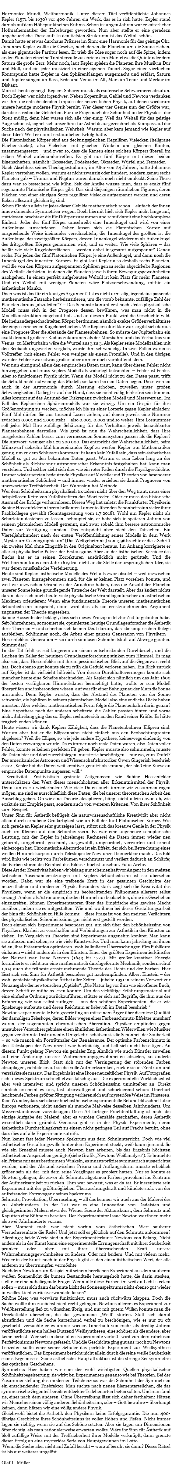 &nbsp;Harmonice Mundi, Weltharmonik. Unter diesem Titel veröffentlichte Johannes Kepler (1571 bis 1630) vor 400 Jahren ein Werk, das es in sich hatte. Kepler stand damals auf dem Höhepunkt seines Ruhms. Schon in jungen Jahren war er kaiserlicher Hofmathematiker der Habsburger geworden. Nun aber stellte er eine geradezu ungeheuerliche These auf: In den tiefsten Strukturen ist das Weltall schön. Damit hatte er etwas durchaus Präzises im Sinn: eine Harmonie für das geistige Ohr. Johannes Kepler wollte die Gesetze, nach denen die Planeten um die Sonne ziehen, als eine gigantische Partitur lesen. Er trieb die Idee sogar noch auf die Spitze, indem er den Planeten einzelne Tonintervalle zuschrieb: dem Mars etwa die Quinte oder dem Saturn die große Terz. Mehr noch, laut Kepler spielen die Planeten ihre Musik in Dur und Moll, und ein jeder musiziert in einer eigenen Tonart. Sogar einen vierfachen Kontrapunkt hatte Kepler in den Sphärenklängen ausgemacht und erklärt, Saturn und Jupiter sängen im Bass, Erde und Venus im Alt, Mars im Tenor und Merkur im Diskant. Man ist heute geneigt, Keplers Sphärenmusik als esoterische Schwärmerei abzutun. Doch Kepler war nicht irgendwer. Neben Kopernikus, Galilei und Newton verdanken wir ihm die entscheidenden Impulse der neuzeitlichen Physik, auf denen wiederum unsere heutige moderne Physik beruht. Wer dieser vier Genies nun der Größte war, darüber streiten die Gelehrten. Für die Frage nach der Schönheit in der Physik ist der Streit müßig, denn hier waren sich alle vier einig: Weil das Weltall für das geistige Auge schön ist, eignet sich unser Sinn für Ästhetik ausgezeichnet als Kompass auf der Suche nach der physikalischen Wahrheit. Warum aber kam jemand wie Kepler auf diese Idee? Weil er damit erstaunlichen Erfolg hatte. Die Platonischen Körper sind aus deckungsgleichen Regulären Vielecken (hellgraue Flächenstücke), also Vielecken mit gleichen Winkeln und gleichen Kanten, zusammengesetzt – und zwar so, dass die Kanten eines solchen Körpers überall im selben Winkel aufeinandertreffen. Es gibt nur fünf Körper mit diesen beiden Eigenschaften, nämlich: Ikosaeder, Dodekaeder, Oktaeder, Würfel und Tetraeder. Nach Abschluss seines Theologiestudiums, im Alter von 24 Jahren, hatte Johannes Kepler verstehen wollen, warum es nicht zwanzig oder hundert, sondern genau sechs Planeten gab – Uranus und Neptun waren damals noch nicht entdeckt. Seine These dazu war so bestechend wie kühn. Seit der Antike wusste man, dass es exakt fünf sogenannte Platonische Körper gibt: Das sind diejenigen räumlichen Figuren, deren Flächen von einer einzigen Sorte regulärer Vielecke aufgespannt werden und deren Ecken allesamt gleichartig sind. Schon für sich allein ist jedes dieser Gebilde mathematisch schön – einfach der ihnen innewohnenden Symmetrien wegen. Doch hiermit hielt sich Kepler nicht lange auf; stattdessen brachte er die fünf Körper zusammen und schuf damit eine hochkomplexe Einheit: Jeder der fünf Körper umschreibt eine Innenkugel und wird von einer Außenkugel umschrieben. Daher lassen sich die Platonischen Körper auf ansprechende Weise ineinander verschachteln; die Innenkugel des größten ist die Außenkugel des zweitgrößten Körpers, dessen Innenkugel wiederum als Außenkugel des drittgrößten Körpers genommen wird, und so weiter. Wie viele Sphären – das heißt: wie viele Kugeloberflächen – werden dabei insgesamt aufgespannt? Genau sechs. Für jeden der fünf Platonischen Körper je eine Außenkugel, und dann noch die Innenkugel des innersten Körpers. Es gibt laut Kepler also deshalb sechs Planeten, weil die von den Körpern aufgespannten Sphären genau sechs abgezirkelte Regionen des Weltalls darbieten, in denen die Planeten jeweils ihren Bewegungsgewohnheiten nachgehen. In einem perfekt aufgebauten Weltall ist kein Platz für mehr Planeten. Und ein Weltall mit weniger Planeten wäre Platzverschwendung, mithin ein ästhetisches Manko. Doch was ist das für ein lausiges Argument! Ist es nicht armselig, irgendeine passende mathematische Tatsache herbeizuzitieren, um die vorab bekannte, zufällige Zahl der Planeten daraus „abzuleiten“? – Das Schönste kommt erst noch. Jedes physikalische Modell muss sich in der Prognose dessen bewähren, was man nicht in die Modellkonstruktion eingebaut hat. Und an diesem Punkt wird die Geschichte wild. Die ineinandergeschachtelten Körper bestimmen nämlich exakte Größenverhältnisse der eingeschriebenen Kugeloberflächen. Wie Kepler sofort klar war, ergibt sich daraus eine Prognose über die Abstände der Planetenbahnen. So müsste der Jupiterbahn ein exakt dreimal größerer Radius zukommen als der Marsbahn; und das Verhältnis von Venus- zu Merkurbahn wäre die Wurzel aus 3 zu 3. Als Kepler seine Modellzahlen mit den Beobachtungswerten verglich, wurde ihm schwindelig. In zwei Fällen waren es Volltreffer (mit einem Fehler von weniger als einem Promille). Und in den übrigen war der Fehler zwar etwas größer, aber immer noch verblüffend klein. Wer nun einzig und allein den empirischen Daten traut, kann über diesen Fehler nicht hinweggehen und muss Keplers Modell als widerlegt betrachten – Fehler ist Fehler. Aber so funktioniert Physik nicht. Wenn das Modell nicht zu den Daten passt, trifft die Schuld nicht notwendig das Modell; sie kann bei den Daten liegen. Diese werden auch in der Astronomie durch Messung erhoben, zuweilen unter großen Schwierigkeiten. Da liegt es auf der Hand, dass sie nicht völlig fehlerfrei sein können. Alles kommt auf das Ausmaß der Diskrepanz zwischen Modell und Messwert an. Im Fall des Keplerschen Sphärenmodells war sie winzig. Um ein Gespür für ihre Größenordnung zu wecken, möchte ich Sie zu einer Lotterie gegen Kepler einladen: Fünf Mal dürfen Sie aus tausend Losen ziehen, auf denen jeweils eine Nummer zwischen 0,001 und 1,000 steht – also 0,001, 0,002 und so weiter. Ihre Losnummer soll jedes Mal Ihre zufällige Schätzung für das Verhältnis jeweils benachbarter Planetenbahnen darstellen. Wie groß ist nun die Wahrscheinlichkeit, dass Ihre ausgelosten Zahlen besser zum vermessenen Sonnensystem passen als die Keplers? Die Antwort: weniger als 1 zu 200 000. Das entspricht der Wahrscheinlichkeit, beim Münzwurf siebzehn Mal hintereinander Kopf zu werfen. Kepler war Mathematiker genug, um zu dem Schluss zu kommen: Es kann kein Zufall sein, dass sein ästhetisches Modell so gut zu den bekannten Daten passt. Warum er sein Leben lang an der Schönheit als Richtschnur astronomischer Erkenntnis festgehalten hat, kann man verstehen. Und seither zieht sich dies wie ein roter Faden durch die Physikgeschichte: Immer wieder setzten bedeutende Physiker auf Modelle und Theorien von besonderer mathematischer Schönheit – und immer wieder erzielten sie damit Prognosen von unerwarteter Treffsicherheit. Der Wahnsinn hat Methode. Wer dem Schönheitssinn physikalisch trotzdem nicht über den Weg traut, muss einer beispiellosen Kette von Zufallstreffern das Wort reden. Oder er muss das historische Ausmaß des Erfolgs verharmlosen. Diesen Weg hat zuletzt die Frankfurter Physikerin Sabine Hossenfelder in ihrem brillanten Lamento über den Schönheitssinn vieler ihrer Fachkollegen gewählt (Sonntagszeitung vom 1.7.2018). Wohl um Kepler nicht als Scharlatan dastehen zu lassen, behauptet sie, er habe sich in späteren Jahren von seinem platonischen Modell getrennt, und zwar sobald ihm bessere astronomische Daten zur Verfügung standen. Das entspricht aber nicht den Tatsachen. Ein Vierteljahrhundert nach der ersten Veröffentlichung seines Modells in dem Werk „Mysterium Cosmographicum“ (Das Weltgeheimnis) von 1596 brachte er diese Schrift ein zweites Mal ohne Eingriffe in den Originaltext heraus. Im Anhang korrigierte er allerlei physikalische Patzer der Erstausgabe. Aber an der ästhetischen Kernidee des Buchs hat er in seinen Korrekturen ausdrücklich nicht gerüttelt. Und die Weltharmonik aus dem Jahr 1619 trat nicht an die Stelle der ursprünglichen Idee, sie war deren musikalische Verfeinerung. Heute sind Keplers ästhetische Modelle des Weltalls zwar obsolet – weil inzwischen zwei Planeten hinzugekommen sind, für die er keinen Platz vorsehen konnte, und weil wir inzwischen Grund zu der Annahme haben, dass die Anzahl der Planeten unserer Sonne keine grundlegende Tatsache der Welt darstellt. Aber das ändert nichts daran, dass sich auch heute viele physikalische Grundlagenforscher an ästhetischen Maximen orientieren: Wenn eine fundamentale Theorie unseren mathematischen Schönheitssinn anspricht, dann wird dies als ein ernstzunehmendes Argument zugunsten der Theorie angesehen. Sabine Hossenfelder beklagt, dass sich dieses Prinzip in letzter Zeit totgelaufen habe. Seit Jahrzehnten, so moniert sie, optimierten heutige Grundlagenforscher die Ästhetik ihrer Theorien – und scherten sich keinen Deut darum, dass die empirischen Belege ausbleiben. Schlimmer noch, die Arbeit einer ganzen Generation von Physikern – Hossenfelders Generation – sei durch sinnlosen Schönheitskult auf Abwege geraten. Stimmt das? In der Tat fehlt es seit längerem an einem entscheidenden Durchbruch, und die Leichen im Keller der heutigen Grundlagenforschung stinken zum Himmel. Es mag also sein, dass Hossenfelder mit ihrem pessimistischen Blick auf die Gegenwart recht hat. Doch ebenso gut könnte sie zu früh die Geduld verloren haben. Ein Blick zurück auf Kepler ist da vielleicht hilfreich. Von dessen Durchhaltevermögen könnte sich mancher heute eine Scheibe abschneiden. Als Kepler sich nämlich um das Jahr 1600 der besten verfügbaren Himmelsdaten bemächtigt hatte, wollte er sein Modell überprüfen und insbesondere wissen, auf was für einer Bahn genau der Mars die Sonne umrundet. Denn Kepler wusste, dass der Abstand des Planeten von der Sonne schwankt, die Sphären in seinem platonischen Modell also eine endliche Dicke haben mussten. Aber welcher mathematischen Form folgte die Planetenbahn darin genau? Eine Hypothese nach der anderen scheiterte, die Zahlen passten hinten und vorne nicht. Jahrelang ging das so. Kepler rechnete sich an den Rand seiner Kräfte. Es hätte tragisch enden können. Heute wissen wir dank Keplers Zähigkeit, dass die Planetenbahnen Ellipsen sind. Warum aber hat er die Ellipsenbahn nicht einfach aus den Beobachtungsdaten abgelesen? Weil die Ellipse, so wie jede andere Hypothese, keineswegs eindeutig von den Daten erzwungen wurde. Da es immer noch reale Daten waren, also Daten voller Fehler, konnte es keinen perfekten Fit geben. Kepler musste also schummeln, musste die Daten hier und dort zurechtbiegen, musste sie beschönigen – nur wo, zum Teufel? Der amerikanische Astronom und Wissenschaftshistoriker Owen Gingerich beschrieb es so: „Kepler hat die Daten weit kreativer genutzt als jemand, der bloß eine Kurve an empirische Datenpunkte anpassen will.“ Kreativität. Positivistisch gesinnte Zeitgenossen wie Sabine Hossenfelder unterschätzen den Wert dieses menschlichsten aller Erkenntnismittel der Physik. Denn um es zu wiederholen: Wie viele Daten auch immer wir zusammentragen mögen, nie sind es ausschließlich diese Daten, die bei unserer theoretischen Arbeit den Ausschlag geben. Ob wir eine Theorie akzeptieren, hängt nicht allein davon ab, wie exakt sie zur Empirie passt, sondern auch von weiteren Kriterien. Von ihrer Schönheit zum Beispiel. Unser Sinn für Ästhetik beflügelt die naturwissenschaftliche Kreativität aber nicht allein durch erhabene Großartigkeit wie im Fall der fünf Platonischen Körper. Wie sich gerade an Kepler sehr gut zeigen lässt, stützt sich das kreative Genie in der Physik auch im Kleinen auf den Schönheitssinn. Es war eine ungeheure schöpferische Leistung, mit der Kepler in jahrelanger Rechnerei die Daten immer wieder neu geformt, umgeformt, geschönt, ausgewählt, umgeordnet, verworfen und erneut einbezogen hat. Chromatische Aberration ist ein Effekt, der sich bei Betrachtung eines weißen Himmelskörpers durch Teleskope der Newtonzeit bemerkbar macht. Das Bild wird links wie rechts von Farbsäumen verschmutzt und verliert dadurch an Schärfe; die Farben stören die Reinheit des Bildes - höchst unschön. Foto: Archiv Diese Art der Kreativität haben wir bislang nur schemenhaft vor Augen; in den meisten kritischen Auseinandersetzungen mit Keplers Schönheitssinn ist sie übersehen worden. Dabei war sie eine treibende Kraft in der gesamten Geschichte der neuzeitlichen und modernen Physik. Besonders stark zeigt sich die Kreativität des Physikers, wenn er die empirisch zu beobachtenden Phänomene allererst selbst erzeugt. Anders als Astronomen, die den Himmel nur beobachten, ohne ins Geschehen einzugreifen, können Experimentatoren über das Empirische eine gewisse Macht ausüben, indem sie es mitgestalten. Wie und wo ihnen bei dieser Gestaltungsarbeit der Sinn für Schönheit zu Hilfe kommt – diese Frage ist von den meisten Verächtern des physikalischen Schönheitssinns gar nicht erst gestellt worden. Doch eignen sich Experimente besonders gut, um sich über den Schönheitssinn von Physikern Klarheit zu verschaffen und Verbindungen zur Ästhetik in den Künsten zu ziehen. Im Vergleich zu Theorien sind Experimente angenehm konkret. Man kann sie anfassen und sehen, so wie viele Kunstwerke. Und man kann jahrelang an ihnen feilen, ihre Präsentation optimieren, wohlkalkulierte Überraschungen fürs Publikum einbauen – nicht anders als in den Künsten. Einer der größten Experimentierkünstler der Neuzeit war Isaac Newton (1643 bis 1727). Mit großer kreativer Energie formulierte er nicht nur eine mathematisch durchgeformte Mechanik, sondern schuf 1704 auch die früheste ernstzunehmende Theorie des Lichts und der Farben. Hier lässt sich sein Sinn für Ästhetik besonders gut nachempfinden. Albert Einstein – der wohl genialste physikalische Ästhet aller Zeiten – jubelte 1931 in seinem Vorwort zur Neuausgabe der newtonschen „Opticks“: „Die Natur lag vor ihm wie ein offenes Buch, dessen Schrift er mühelos lesen konnte. Um das vielfältige Erfahrungsmaterial auf eine einfache Ordnung zurückzuführen, stützte er sich auf Begriffe, die ihm aus der Erfahrung wie von selbst zuflogen – aus den schönen Experimenten, die er wie Spielzeuge aufbaute und deren Reichtum er liebevoll im Detail beschrieb.“ Newtons experimentelle Erfolgsserie fing an mit seinem Ärger über die miese Qualität der damaligen Teleskope, deren Bilder wegen eines Farbenschmutz-Effektes unscharf waren, der sogenannten chromatischen Aberration. Physiker empfinden gegen unsaubere Versuchsergebnisse einen ähnlichen ästhetischen Widerwillen wie Musiker gegen verstimmte Instrumente. Umgekehrt schätzen sie die Schönheit der Sauberkeit – so wie manch ein Porträtmaler der Renaissance. Der optische Farbenschmutz in den Teleskopen der Newtonzeit war hartnäckig und ließ sich nicht beseitigen. An diesem Punkt gelang Newton ein genialer Zug. Ähnlich wie auch Künstler zuweilen auf eine Änderung unserer Wahrnehmungsgewohnheiten abzielen, so änderte Newton unseren Blick. Statt sich mit der Verringerung der störenden Farben abzuplagen, richtete er auf sie die volle Aufmerksamkeit, rückte sie ins Zentrum und verstärkte sie massiv. Das Ergebnis ist eine Ikone neuzeitlicher Physik. Auf Fotografien sieht dieses Spektrum schnell etwas kitschig aus. Die experimentelle Wirklichkeit ist aber weit intensiver und spricht unseren Schönheitssinn unmittelbar an. Direkt sinnlich erscheint es uns, fast überwältigend und schockierend schön: Unerhört leuchtende Farben größter Sättigung verlieren sich auf mysteriöse Weise im Finsteren. Kein Wunder, dass sich dieser hochästhetische experimentelle Befund blitzschnell über Europa verbreitete, nicht anders als manche Malweise desselben Jahrhunderts. Um Missverständnissen vorzubeugen: Diese Art farbiger Prachtentfaltung ist nicht die einzige Aufgabe der Malerei, aber es wurden Gemälde geschaffen, deren Ästhetik wesentlich darin gründet. Genauso gibt es in der Physik Experimente, deren ästhetische Durchschlagskraft zu einem nicht geringen Teil auf Pracht beruht, ohne dass dies auf alle Experimente zuträfe. Nun kennt fast jeder Newtons Spektrum aus dem Schulunterricht. Doch wie viel ästhetischer Gestaltungswille hinter dem Experiment steckt, weiß kaum jemand. So wie ein Brueghel musste auch Newton hart arbeiten, bis das Ergebnis höchsten ästhetischen Ansprüchen genügte (siehe Grafik „Newtons Weißanalyse“). Er brauchte ein Prisma mit ganz bestimmten Winkeln, es musste präzise symmetrisch ausgerichtet werden, und der Abstand zwischen Prisma und Auffangschirm musste erheblich größer sein als der, mit dem seine Vorgänger es probiert hatten. Nur so konnte es Newton gelingen, die zuvor als Schmutz abgetanen Farben provokant ins Zentrum der Aufmerksamkeit zu rücken. Ihm war bewusst, was er da tat. Er inszenierte sein Experiment mit der größtmöglichen Überraschungskraft und kündete stolz von der aufreizenden Extravaganz seines Spektrums. Schmutz, Provokation, Überraschung – all das kennen wir auch aus der Malerei des 20. Jahrhunderts. In der Tat war es eine Innovation von Dadaisten und gleichgesinnten Malern etwa der Wiener Szene der Aktionskunst, dem Schmutz und Kaputten eine Bühne zu bereiten. Der Experimentator Isaac Newton war ihnen mehr als zwei Jahrhunderte voraus. Aber Moment mal: war nicht vorhin vom ästhetischen Wert sauberer Versuchsresultate die Rede? Und jetzt soll es plötzlich auf den Schmutz ankommen? Allerdings; beide Werte sind in der Experimentierkunst Newtons von Belang. Nicht anders als in der Kunst kann eine experimentelle Errungenschaft mit ihrer Sauberkeit prunken oder aber mit ihrer überraschenden Kraft, unsere Wahrnehmungsgewohnheiten zu ändern. Oder mit beidem. Und mit vielem mehr. Weder in der Kunst noch in der Physik gibt es den einen ästhetischen Wert, der alle anderen zu übertrumpfen vermöchte. Nachdem Newton zum Beispiel mit seinem herrlichen Experiment aus dem sauberen weißen Sonnenlicht die bunten Bestandteile herausgeholt hatte, die darin stecken, stellte er eine naheliegende Frage: Wenn alle diese Farben im weißen Licht stecken sollen – muss sich dann das bunte Licht des Sonnenspektrums nicht ebenso gut wieder in weißes Licht zurückverwandeln lassen? Schöne Idee; was vorwärts funktioniert, muss auch rückwärts klappen. Doch die Sache wollte ihm zunächst nicht recht gelingen. Newtons allererstes Experiment zur Weißherstellung ließ zu wünschen übrig, und nur mit gutem Willen konnte man die Dreckeffekte übersehen, die das gewonnene „Weiß“ störten. Statt sich damit abzufinden und die Sache kurzerhand verbal zu beschönigen, wie es nur zu oft geschieht, versuchte er es immer wieder. Innerhalb von mehr als dreißig Jahren veröffentlichte er ein halbes Dutzend Weißsynthesen, eine schöner als die andere, aber keine perfekt. Wer sich in diese alten Experimente vertieft, wird von dem ruhelosen Perfektionismus Newtons gefesselt. Und die Geschichte ging gut aus: noch zu Newtons Lebzeiten sollte einer seiner Schüler das perfekte Experiment zur Weißsynthese veröffentlichen. Das Experiment besticht nicht allein durch die reine weiße Sauberkeit seines Ergebnisses. Seine ästhetische Hauptattraktion ist die strenge Zeitsymmetrie des optischen Geschehens. Symmetrie: Hier haben wir eine der wohl wichtigsten Quellen physikalischer Schönheitsbegeisterung; sie wirkt bei Experimenten genauso wie bei Theorien. Bei der Zusammenstellung des modernen Teilchenzoos war die Schönheit der Symmetrien ein entscheidender Triebfaktor. Man suchte nach neuen Elementarteilchen, die das symmetrische Gegenteil bereits entdeckter Teilchenarten bieten sollten. Und man fand sie, eines nach dem anderen. Ohne Übertreibung lässt sich daher festhalten: Hätten wir Menschen einen völlig anderen Schönheitssinn, oder – Gott bewahre – überhaupt keinen, dann hätten wir eine völlig andere Physik. Gleichwohl bietet die Ästhetik den Physikern keine Erfolgsgarantie. Die nun 400-jährige Geschichte ihres Schönheitssinns ist voller Höhen und Tiefen. Nicht immer lagen sie richtig, wenn sie auf das Schöne setzten. Aber sie lagen um Dimensionen öfter richtig, als man rationalerweise erwarten wollte. Wäre ihr Sinn für Ästhetik auf bloß zufällige Weise mit der Treffsicherheit ihrer Modelle verknüpft, dann grenzte dieser Erfolg an eine mysteriöse Serie von Hauptgewinnen im Lotto. Wenn die Sache aber nicht auf Zufall beruht – worauf beruht sie dann? Dieses Rätsel ist bis auf weiteres ungelöst. Olaf L. Müller 